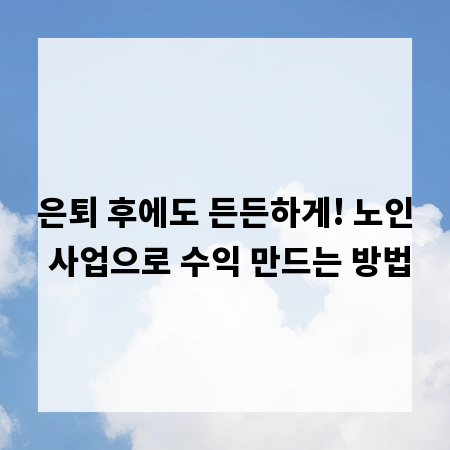 은퇴 후에도 든든하게! 노인 사업으로 수익 만드는 방법