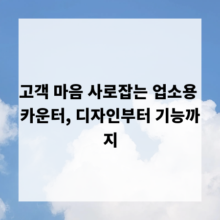 고객 마음 사로잡는 업소용 카운터, 디자인부터 기능까지