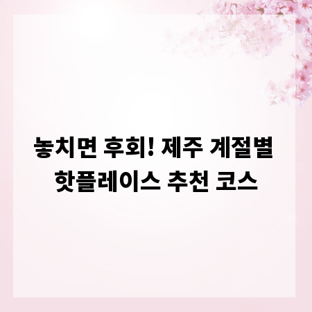 놓치면 후회! 제주 계절별 핫플레이스 추천 코스