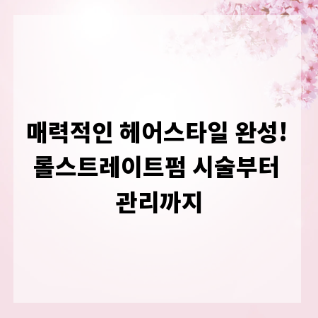 매력적인 헤어스타일 완성! 롤스트레이트펌 시술부터 관리까지