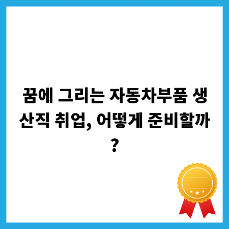 꿈에 그리는 자동차부품 생산직 취업, 어떻게 준비할까?