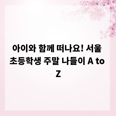아이와 함께 떠나요! 서울 초등학생 주말 나들이 A to Z