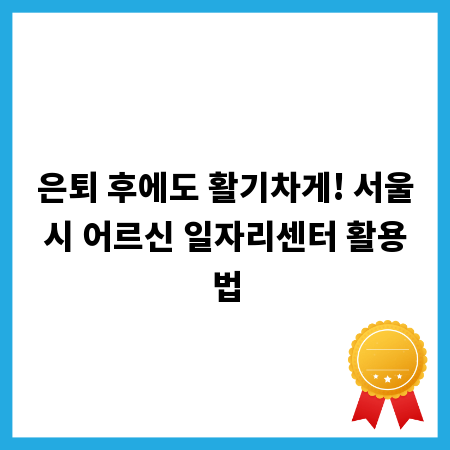 은퇴 후에도 활기차게! 서울시 어르신 일자리센터 활용법